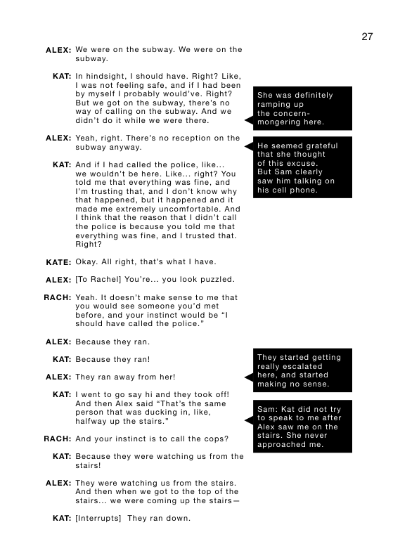 ALEX:  KAT:  ALEX:  KAT:  KATE:  ALEX:  RACH  ALEX:  KAT:  ALEX:  KAT:  RACH  KAT:  ALEX:  KAT:  27  We were on the subway. We were on the subay.  In hindsight, | should have. Right? Like, 1 was not feeling safe, and if | had been by myself | probably would’ve. Right? as definitely But we got on the subway, there’s no ramping up  way of calling on the subway. And we K8 n didn’t do it while we were there. mongering here  Yeah, right. There’s no raception on the subway anyway.  And if | had called the police, like. we wouldn’t be here. Like... fight? You told me that everything was fine, and saw him talking on I’m trusting that, and I don’t know why (Kl  that happened, but it happened and it  made me extramely uncomfortable. And 1’think that the reason that | didn’t call  the police Is because you told me that  everything was fine, and | trusted that  Right?  Okay. Al right, that’s what | have. [To Rachel] You’re... you look puzzled.  Yeah. It dossn’t make sense to me that you would see someone you’d mt before, and your instinct would be *I should have called the police.”  Because they ran. Because they ran! They ran away from her!  1 went to go say hi and they ook off! And then Alex said “That’s the same person that was ducking in, like,  halfway up the stairs.” me  me on the  ached me.  And your instinct is to call the cops?  Bocause they were watching us from the stairs!  They were watching us from the stairs. And then when we ot to the top of the Stairs... we were coming up the stairs—  [interrupts] They ran down. 